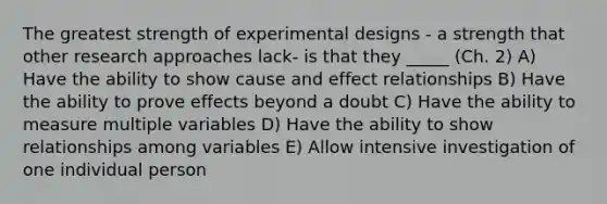 The greatest strength of experimental designs - a strength that other research approaches lack- is that they _____ (Ch. 2) A) Have the ability to show cause and effect relationships B) Have the ability to prove effects beyond a doubt C) Have the ability to measure multiple variables D) Have the ability to show relationships among variables E) Allow intensive investigation of one individual person