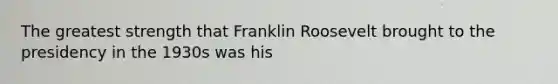 The greatest strength that Franklin Roosevelt brought to the presidency in the 1930s was his