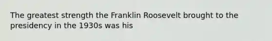 The greatest strength the Franklin Roosevelt brought to the presidency in the 1930s was his