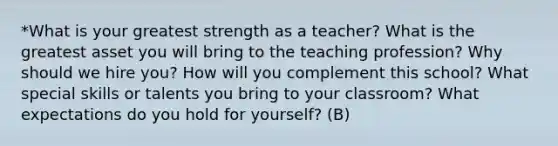 *What is your greatest strength as a teacher? What is the greatest asset you will bring to the teaching profession? Why should we hire you? How will you complement this school? What special skills or talents you bring to your classroom? What expectations do you hold for yourself? (B)