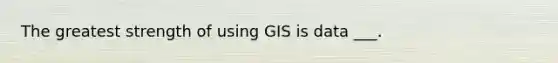 The greatest strength of using GIS is data ___.