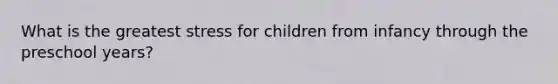 What is the greatest stress for children from infancy through the preschool years?