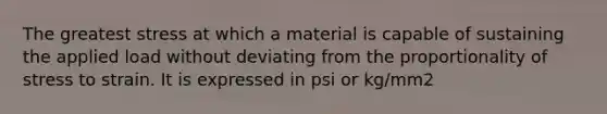 The greatest stress at which a material is capable of sustaining the applied load without deviating from the proportionality of stress to strain. It is expressed in psi or kg/mm2