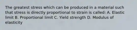 The greatest stress which can be produced in a material such that stress is directly proportional to strain is called: A. Elastic limit B. Proportional limit C. Yield strength D. Modulus of elasticity