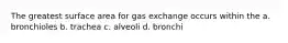 The greatest surface area for gas exchange occurs within the a. bronchioles b. trachea c. alveoli d. bronchi