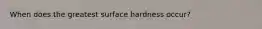 When does the greatest surface hardness occur?