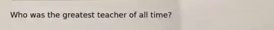 Who was the greatest teacher of all time?