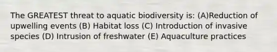 The GREATEST threat to aquatic biodiversity is: (A)Reduction of upwelling events (B) Habitat loss (C) Introduction of invasive species (D) Intrusion of freshwater (E) Aquaculture practices