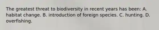 The greatest threat to biodiversity in recent years has been: A. habitat change. B. introduction of foreign species. C. hunting. D. overfishing.
