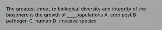 The greatest threat to biological diversity and integrity of the biosphere is the growth of ____populations A. crop pest B. pathogen C. human D. invasive species