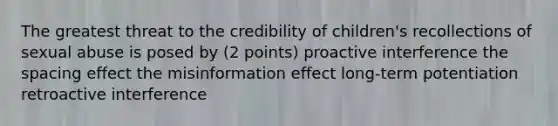 The greatest threat to the credibility of children's recollections of sexual abuse is posed by (2 points) proactive interference the spacing effect the misinformation effect long-term potentiation retroactive interference