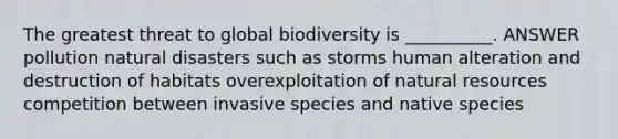 The greatest threat to global biodiversity is __________. ANSWER pollution natural disasters such as storms human alteration and destruction of habitats overexploitation of natural resources competition between invasive species and native species