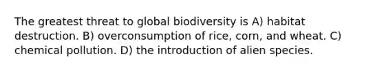 The greatest threat to global biodiversity is A) habitat destruction. B) overconsumption of rice, corn, and wheat. C) chemical pollution. D) the introduction of alien species.