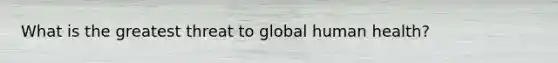 What is the greatest threat to global human health?