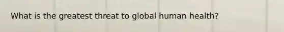 ​What is the greatest threat to global human health?