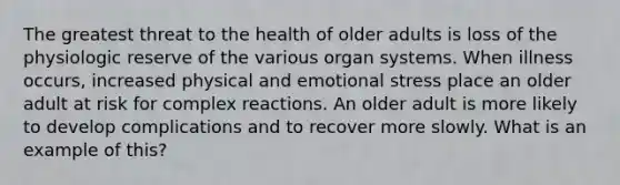 The greatest threat to the health of older adults is loss of the physiologic reserve of the various organ systems. When illness occurs, increased physical and emotional stress place an older adult at risk for complex reactions. An older adult is more likely to develop complications and to recover more slowly. What is an example of this?