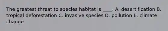 The greatest threat to species habitat is ____. A. desertification B. tropical deforestation C. invasive species D. pollution E. climate change