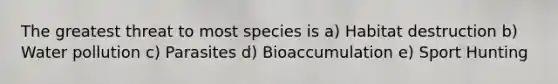 The greatest threat to most species is a) Habitat destruction b) Water pollution c) Parasites d) Bioaccumulation e) Sport Hunting