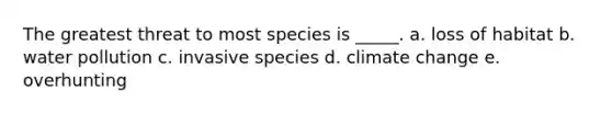 The greatest threat to most species is _____. a. loss of habitat b. water pollution c. invasive species d. climate change e. overhunting