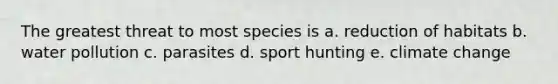 The greatest threat to most species is a. reduction of habitats b. water pollution c. parasites d. sport hunting e. climate change