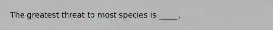 The greatest threat to most species is _____.