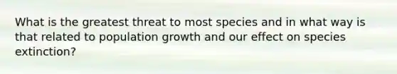 What is the greatest threat to most species and in what way is that related to population growth and our effect on species extinction?