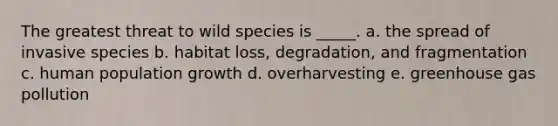 The greatest threat to wild species is _____. a. the spread of invasive species b. habitat loss, degradation, and fragmentation c. human population growth d. overharvesting e. greenhouse gas pollution