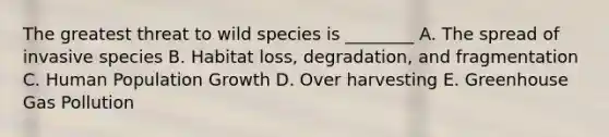 The greatest threat to wild species is ________ A. The spread of invasive species B. Habitat loss, degradation, and fragmentation C. Human Population Growth D. Over harvesting E. Greenhouse Gas Pollution