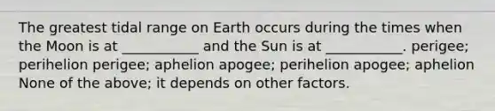 The greatest tidal range on Earth occurs during the times when the Moon is at ___________ and the Sun is at ___________. perigee; perihelion perigee; aphelion apogee; perihelion apogee; aphelion None of the above; it depends on other factors.