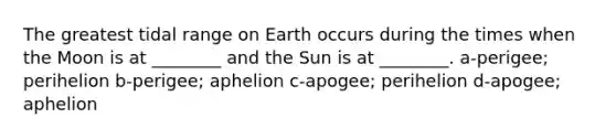 The greatest tidal range on Earth occurs during the times when the Moon is at ________ and the Sun is at ________. a-perigee; perihelion b-perigee; aphelion c-apogee; perihelion d-apogee; aphelion