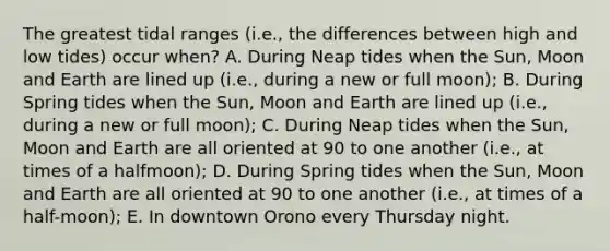 The greatest tidal ranges (i.e., the differences between high and low tides) occur when? A. During Neap tides when the Sun, Moon and Earth are lined up (i.e., during a new or full moon); B. During Spring tides when the Sun, Moon and Earth are lined up (i.e., during a new or full moon); C. During Neap tides when the Sun, Moon and Earth are all oriented at 90 to one another (i.e., at times of a halfmoon); D. During Spring tides when the Sun, Moon and Earth are all oriented at 90 to one another (i.e., at times of a half-moon); E. In downtown Orono every Thursday night.