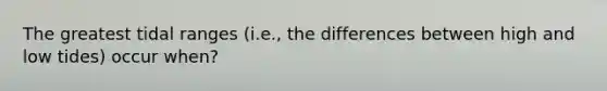 The greatest tidal ranges (i.e., the differences between high and low tides) occur when?