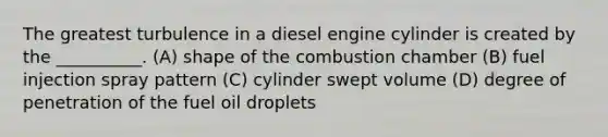 The greatest turbulence in a diesel engine cylinder is created by the __________. (A) shape of the combustion chamber (B) fuel injection spray pattern (C) cylinder swept volume (D) degree of penetration of the fuel oil droplets