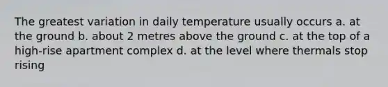 The greatest variation in daily temperature usually occurs a. at the ground b. about 2 metres above the ground c. at the top of a high-rise apartment complex d. at the level where thermals stop rising