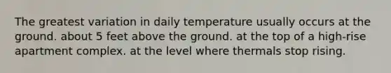 The greatest variation in daily temperature usually occurs at the ground. about 5 feet above the ground. at the top of a high-rise apartment complex. at the level where thermals stop rising.