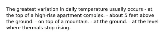 The greatest variation in daily temperature usually occurs - ​at the top of a high-rise apartment complex. - ​about 5 feet above the ground. - ​on top of a mountain. - ​at the ground. - ​at the level where thermals stop rising.