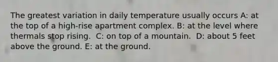 The greatest variation in daily temperature usually occurs A: at the top of a high-rise apartment complex. B: ​at the level where thermals stop rising. ​ C: on top of a mountain. ​ D: about 5 feet above the ground. E: ​at the ground.