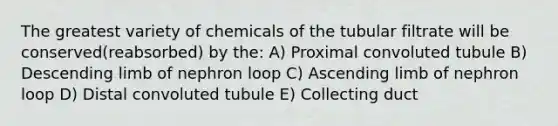 The greatest variety of chemicals of the tubular filtrate will be conserved(reabsorbed) by the: A) Proximal convoluted tubule B) Descending limb of nephron loop C) Ascending limb of nephron loop D) Distal convoluted tubule E) Collecting duct