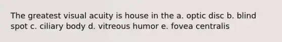 The greatest visual acuity is house in the a. optic disc b. blind spot c. ciliary body d. vitreous humor e. fovea centralis
