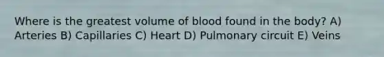 Where is the greatest volume of blood found in the body? A) Arteries B) Capillaries C) Heart D) Pulmonary circuit E) Veins