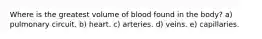 Where is the greatest volume of blood found in the body? a) pulmonary circuit. b) heart. c) arteries. d) veins. e) capillaries.