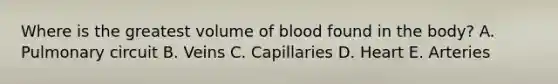 Where is the greatest volume of blood found in the body? A. Pulmonary circuit B. Veins C. Capillaries D. Heart E. Arteries