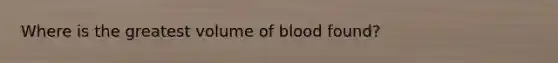 Where is the greatest volume of blood found?