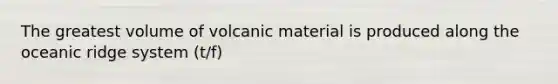 The greatest volume of volcanic material is produced along the oceanic ridge system (t/f)