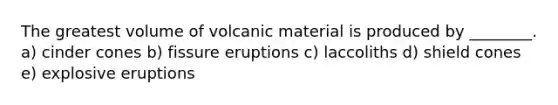 The greatest volume of volcanic material is produced by ________. a) cinder cones b) fissure eruptions c) laccoliths d) shield cones e) explosive eruptions