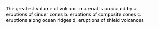 The greatest volume of volcanic material is produced by a. eruptions of cinder cones b. eruptions of composite cones c. eruptions along ocean ridges d. eruptions of shield volcanoes