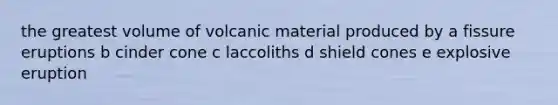 the greatest volume of volcanic material produced by a fissure eruptions b cinder cone c laccoliths d shield cones e explosive eruption