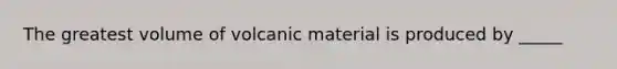 The greatest volume of volcanic material is produced by _____