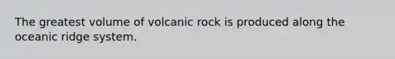 The greatest volume of volcanic rock is produced along the oceanic ridge system.