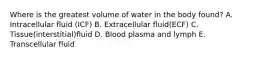 Where is the greatest volume of water in the body found? A. Intracellular fluid (ICF) B. Extracellular fluid(ECF) C. Tissue(interstitial)fluid D. Blood plasma and lymph E. Transcellular fluid